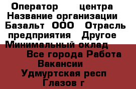 Оператор Call-центра › Название организации ­ Базальт, ООО › Отрасль предприятия ­ Другое › Минимальный оклад ­ 22 000 - Все города Работа » Вакансии   . Удмуртская респ.,Глазов г.